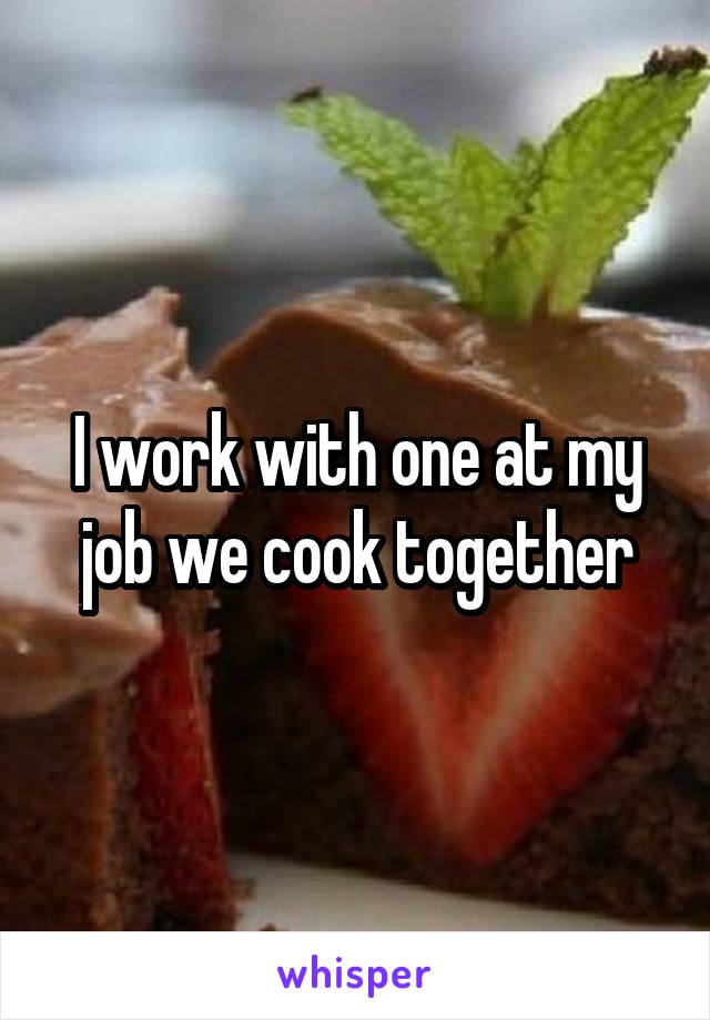 I work with one at my job we cook together