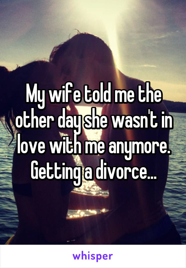 My wife told me the other day she wasn't in love with me anymore. Getting a divorce...