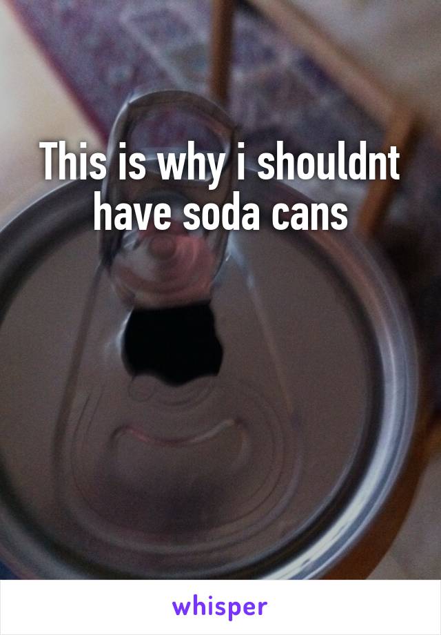 This is why i shouldnt have soda cans




