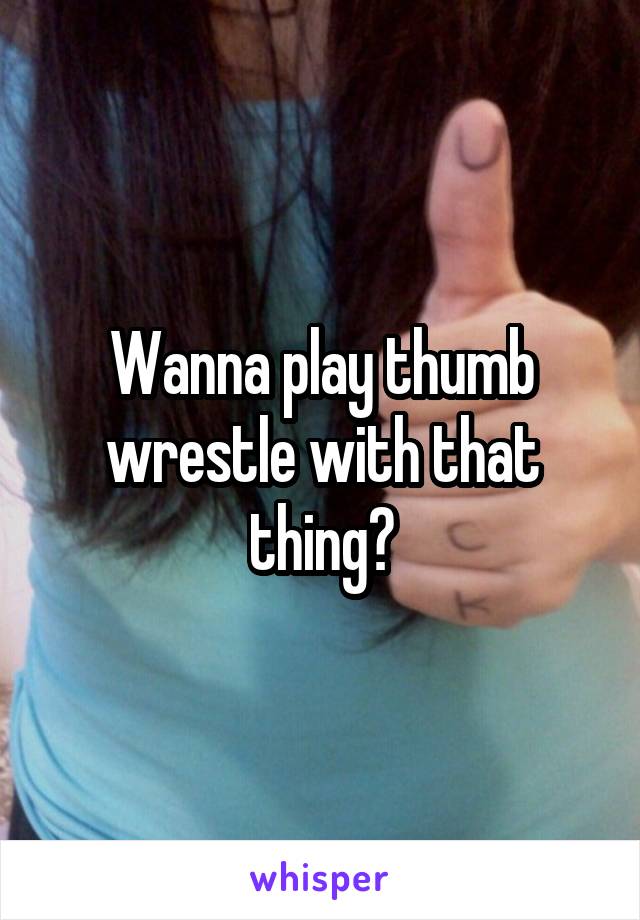 Wanna play thumb wrestle with that thing?