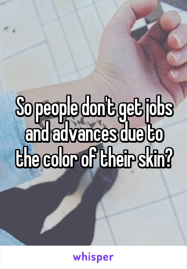 So people don't get jobs and advances due to the color of their skin?