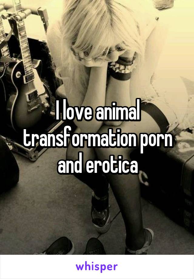 I love animal transformation porn and erotica
