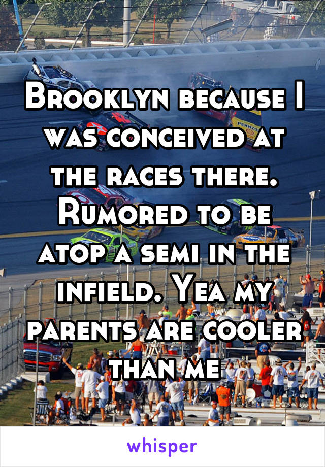 Brooklyn because I was conceived at the races there. Rumored to be atop a semi in the infield. Yea my parents are cooler than me