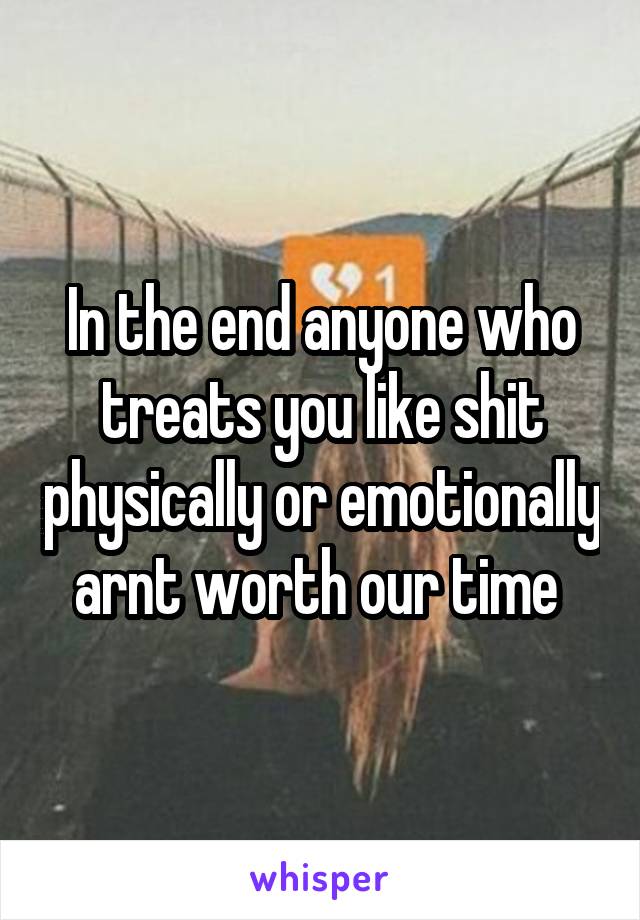 In the end anyone who treats you like shit physically or emotionally arnt worth our time 