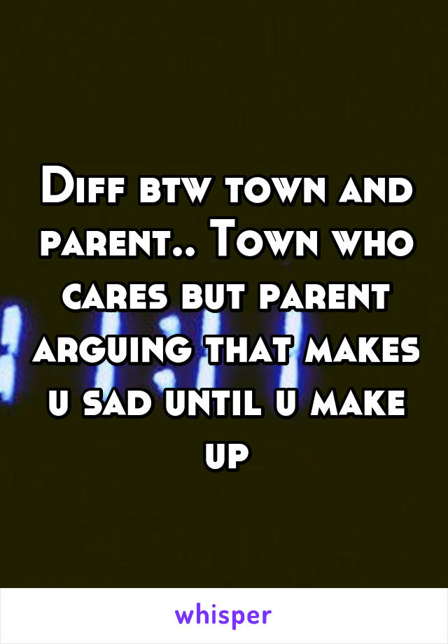 Diff btw town and parent.. Town who cares but parent arguing that makes u sad until u make up