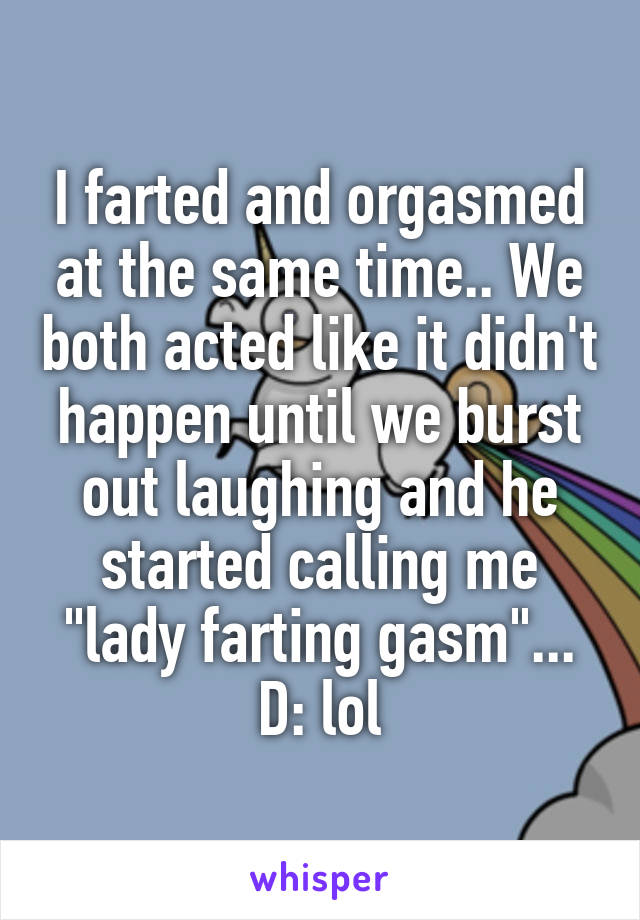 I farted and orgasmed at the same time.. We both acted like it didn't happen until we burst out laughing and he started calling me "lady farting gasm"... D: lol