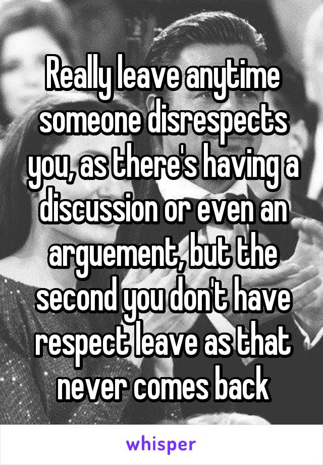 Really leave anytime someone disrespects you, as there's having a discussion or even an arguement, but the second you don't have respect leave as that never comes back