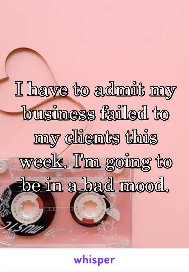 I have to admit my business failed to my clients this week. I'm going to be in a bad mood.