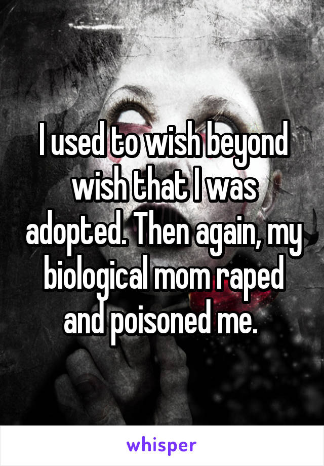I used to wish beyond wish that I was adopted. Then again, my biological mom raped and poisoned me. 
