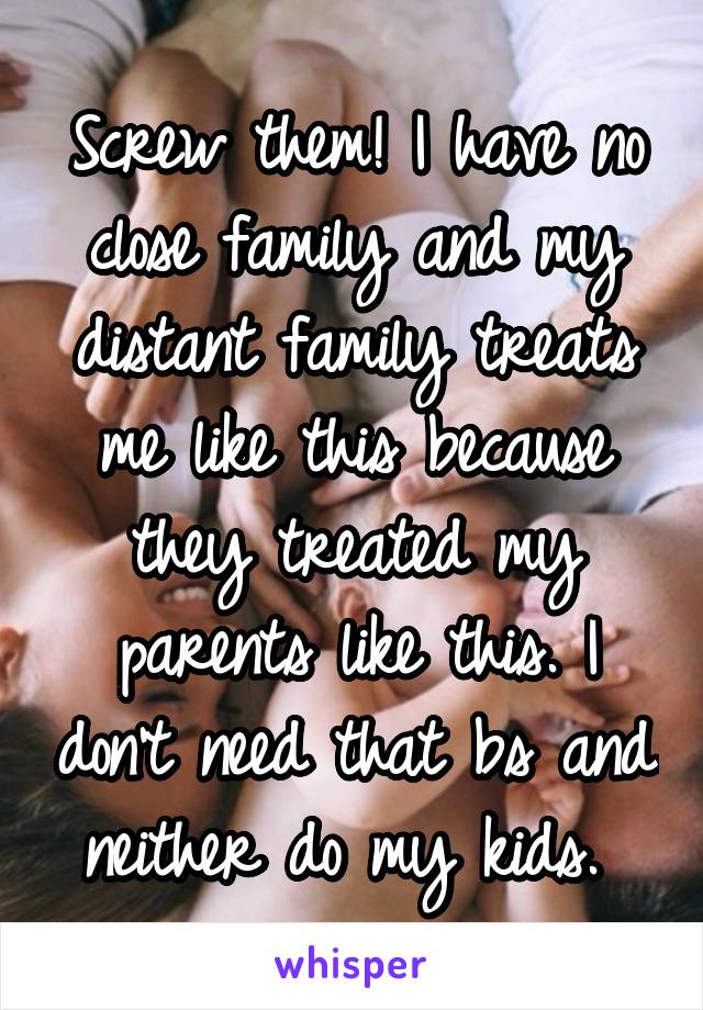 Screw them! I have no close family and my distant family treats me like this because they treated my parents like this. I don't need that bs and neither do my kids. 