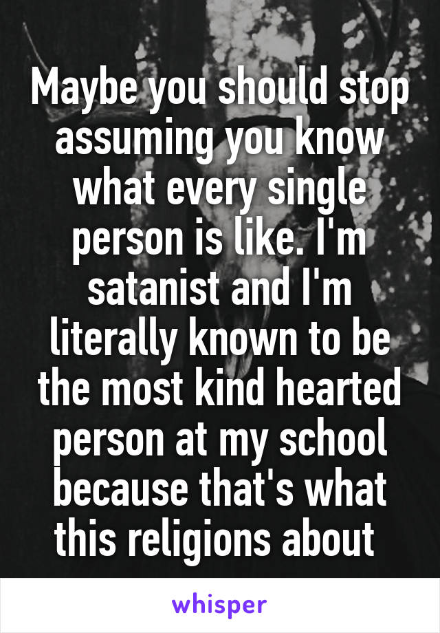 Maybe you should stop assuming you know what every single person is like. I'm satanist and I'm literally known to be the most kind hearted person at my school because that's what this religions about 