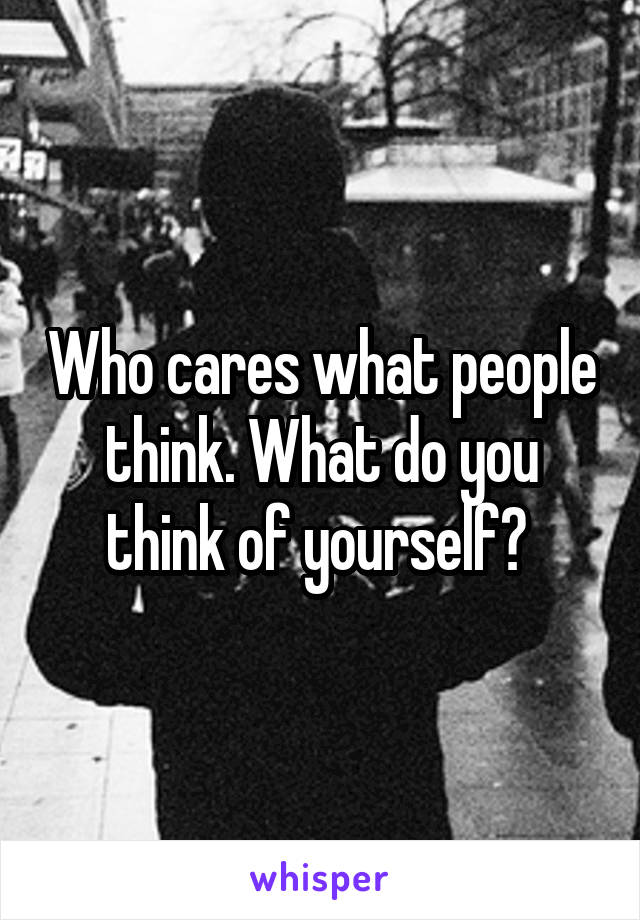 Who cares what people think. What do you think of yourself? 