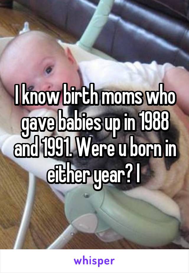 I know birth moms who gave babies up in 1988 and 1991. Were u born in either year? I 