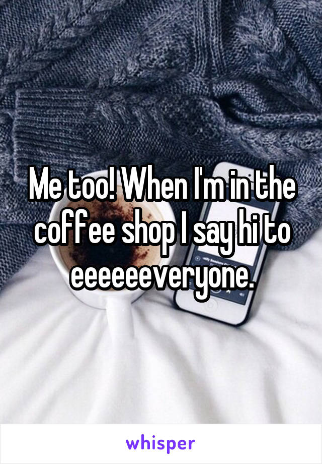 Me too! When I'm in the coffee shop I say hi to eeeeeeveryone.