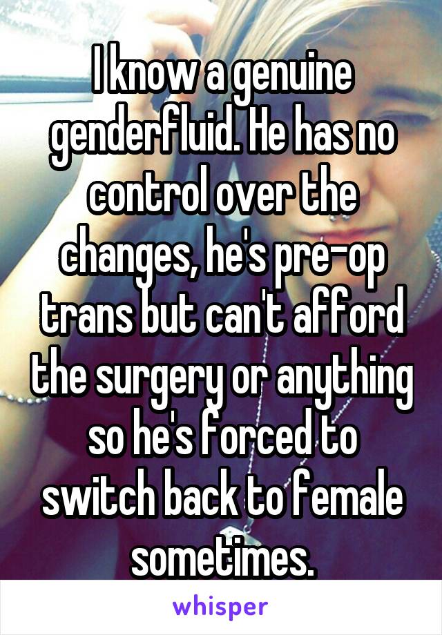 I know a genuine genderfluid. He has no control over the changes, he's pre-op trans but can't afford the surgery or anything so he's forced to switch back to female sometimes.