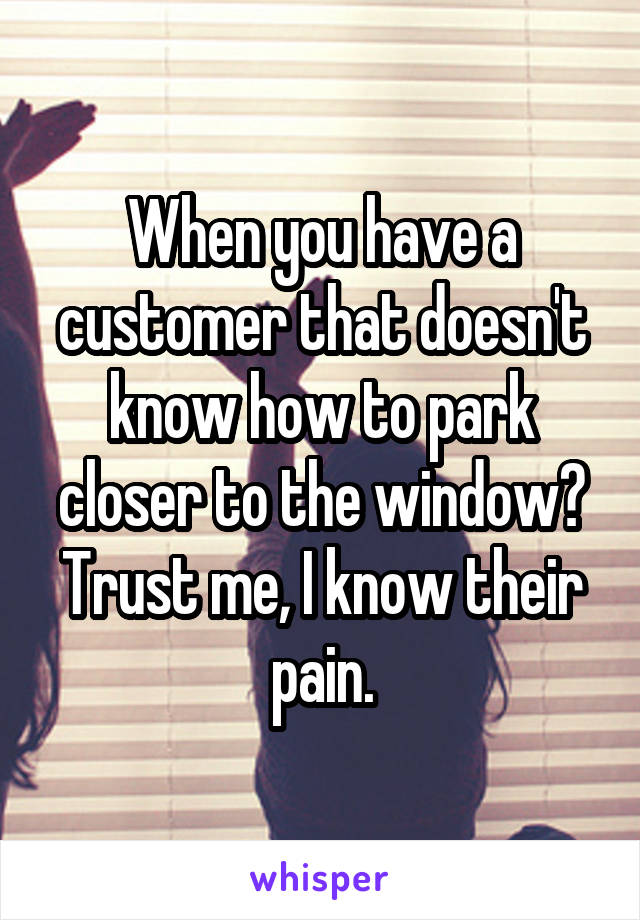 When you have a customer that doesn't know how to park closer to the window? Trust me, I know their pain.