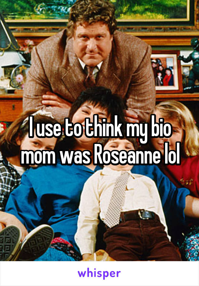 I use to think my bio mom was Roseanne lol