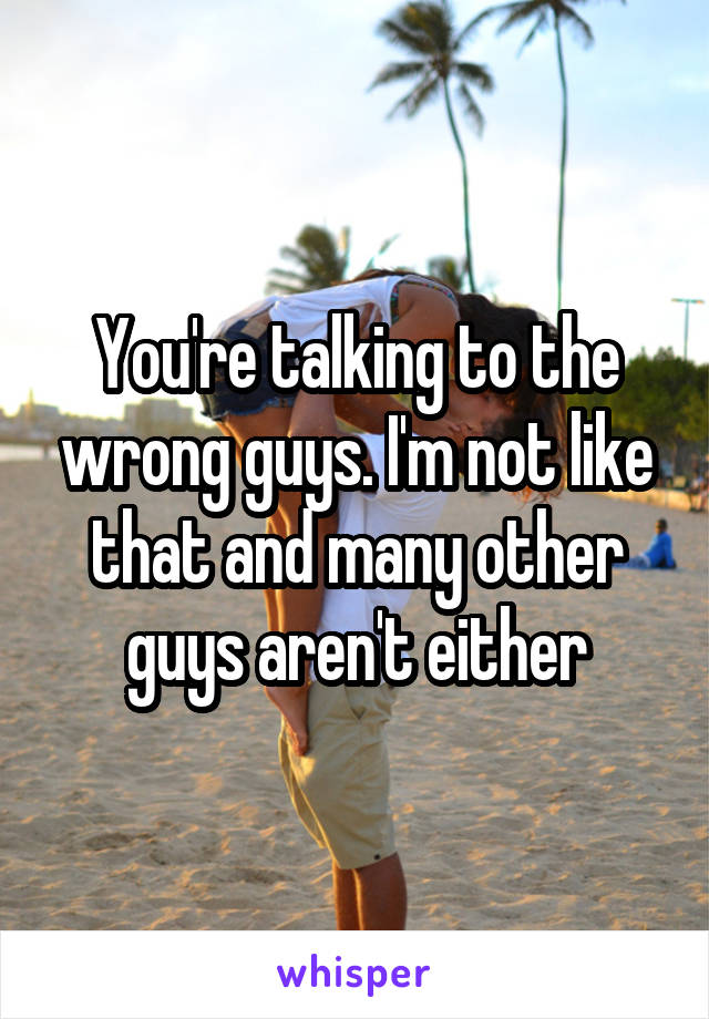 You're talking to the wrong guys. I'm not like that and many other guys aren't either