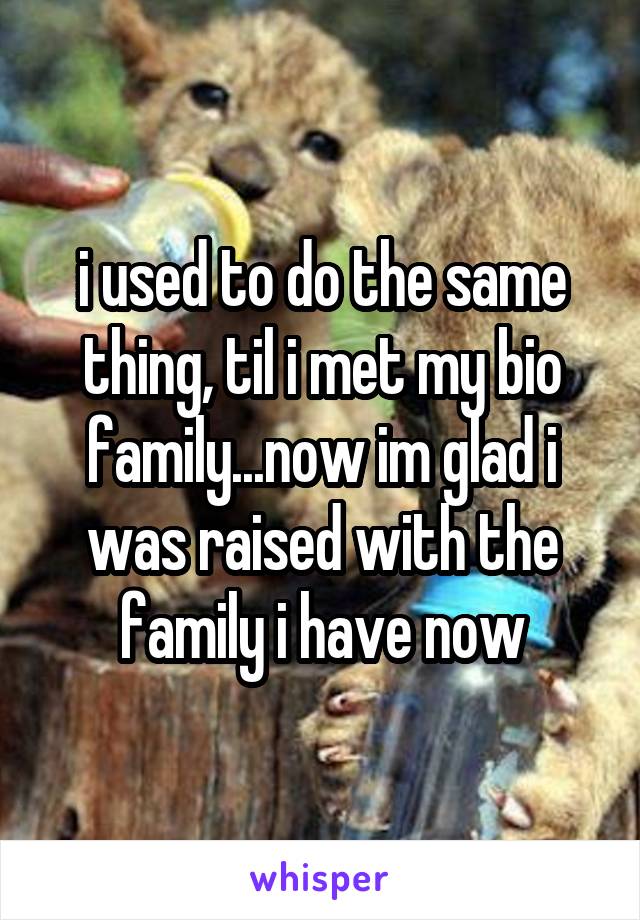i used to do the same thing, til i met my bio family...now im glad i was raised with the family i have now