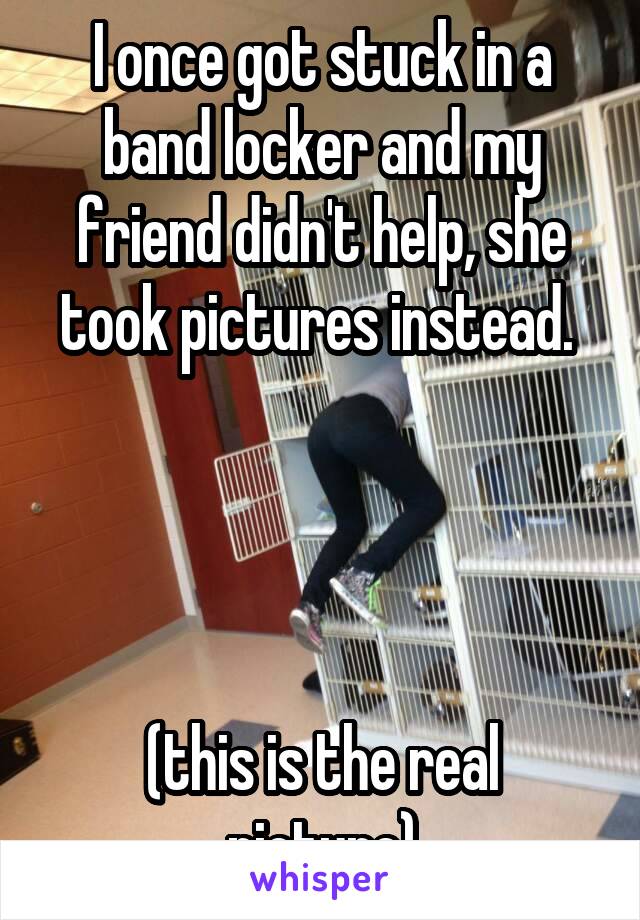 I once got stuck in a band locker and my friend didn't help, she took pictures instead. 




(this is the real picture)