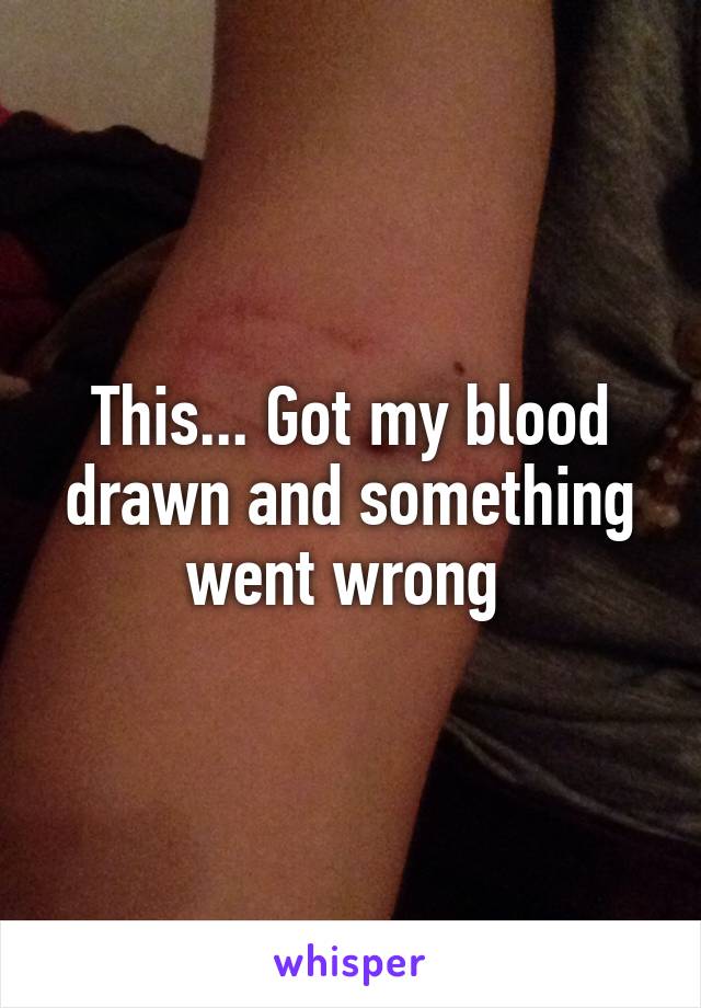 This... Got my blood drawn and something went wrong 