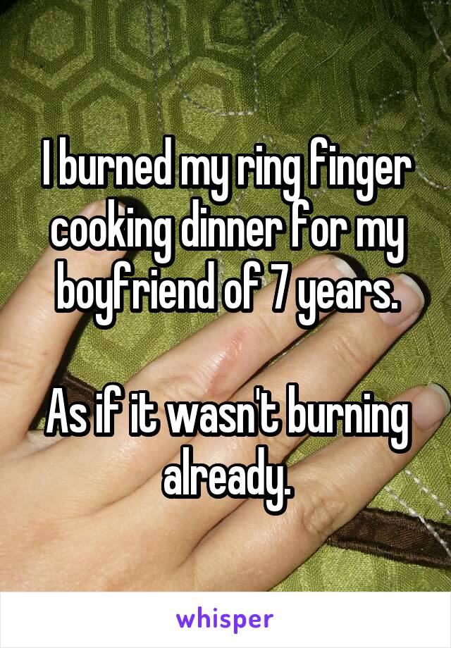 I burned my ring finger cooking dinner for my boyfriend of 7 years.

As if it wasn't burning already.