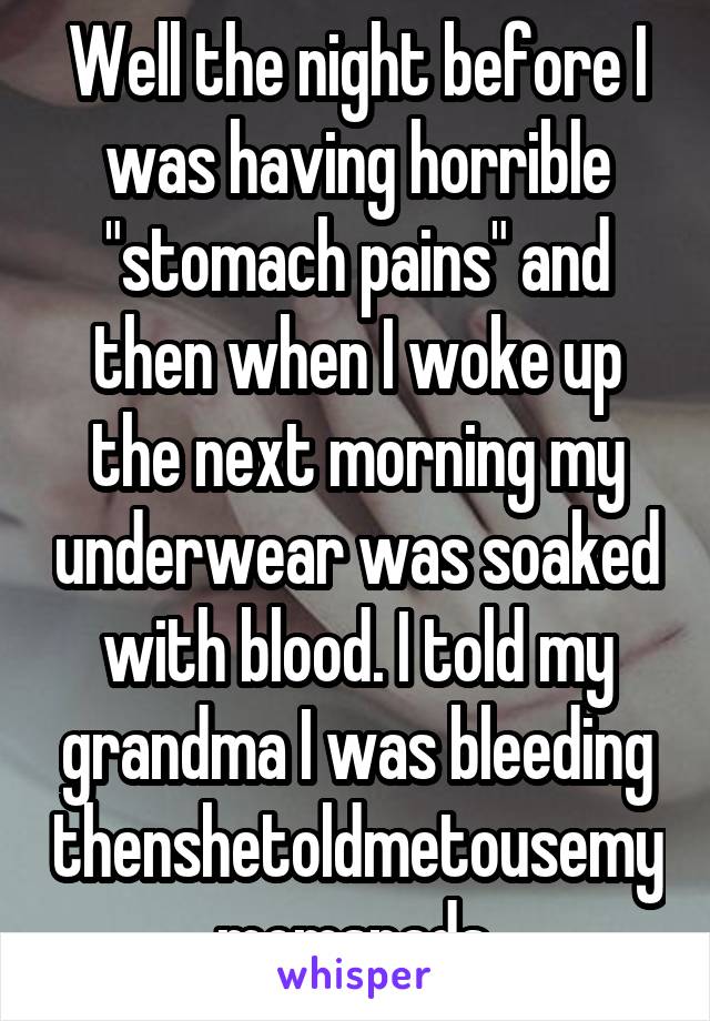 Well the night before I was having horrible "stomach pains" and then when I woke up the next morning my underwear was soaked with blood. I told my grandma I was bleeding thenshetoldmetousemymomspads.