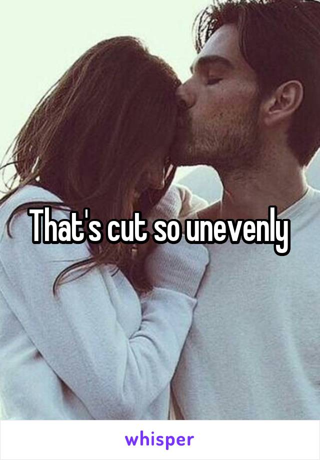 That's cut so unevenly 