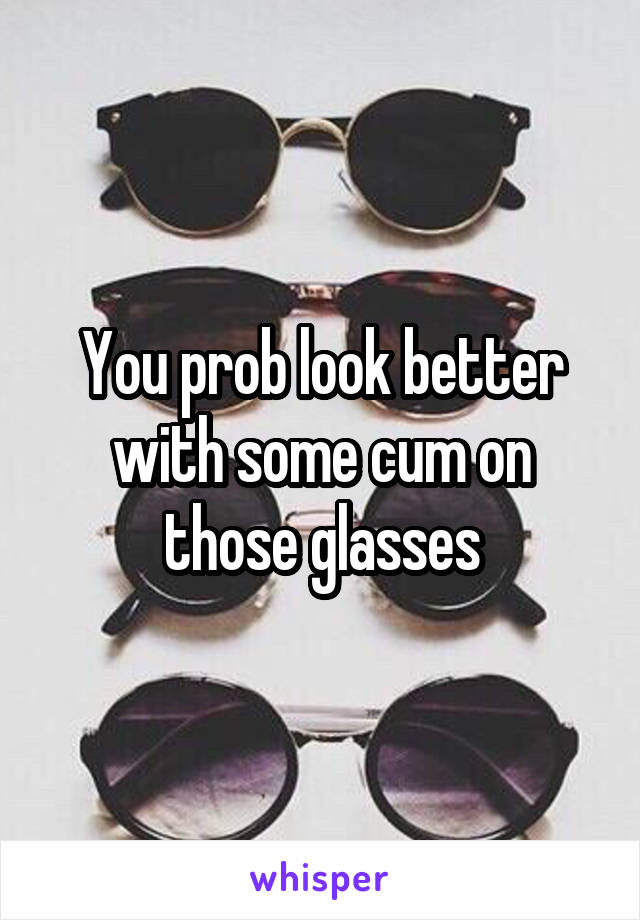 You prob look better with some cum on those glasses