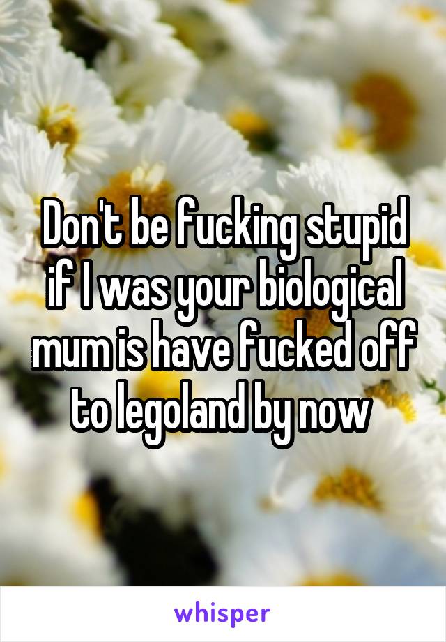 Don't be fucking stupid if I was your biological mum is have fucked off to legoland by now 