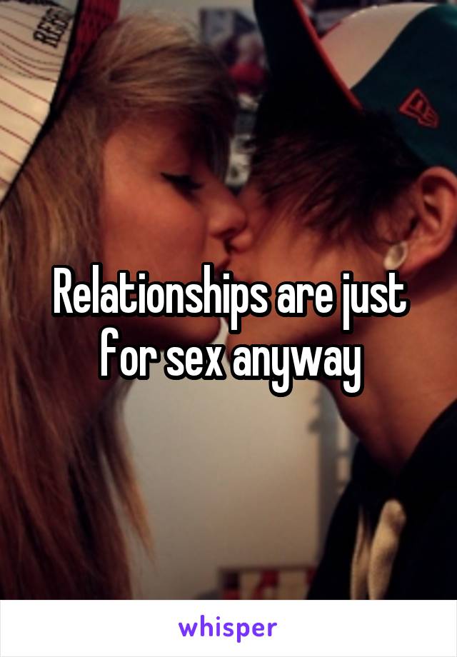 Relationships are just for sex anyway