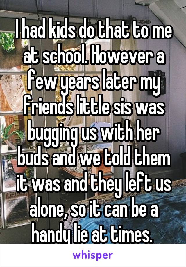 I had kids do that to me at school. However a few years later my friends little sis was bugging us with her buds and we told them it was and they left us alone, so it can be a handy lie at times. 