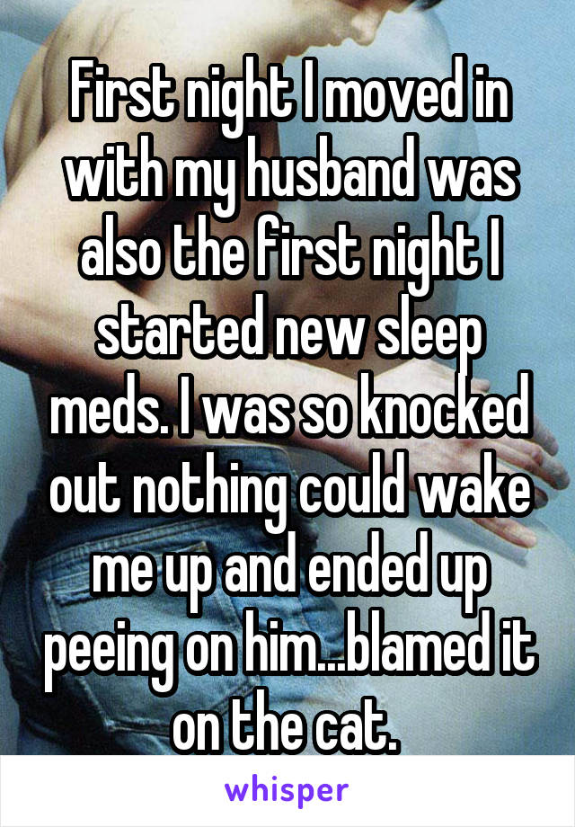 First night I moved in with my husband was also the first night I started new sleep meds. I was so knocked out nothing could wake me up and ended up peeing on him...blamed it on the cat. 
