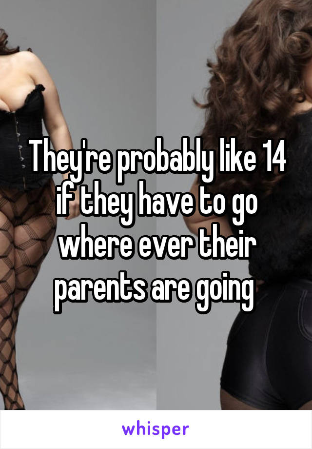 They're probably like 14 if they have to go where ever their parents are going 