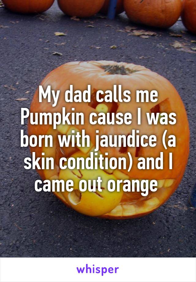 My dad calls me Pumpkin cause I was born with jaundice (a skin condition) and I came out orange 