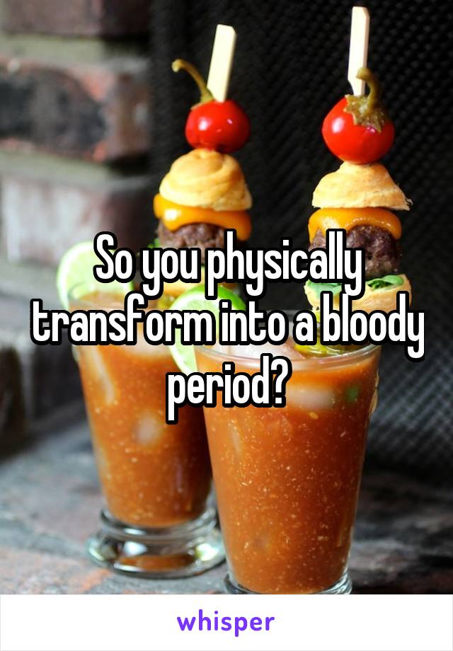 So you physically transform into a bloody period?