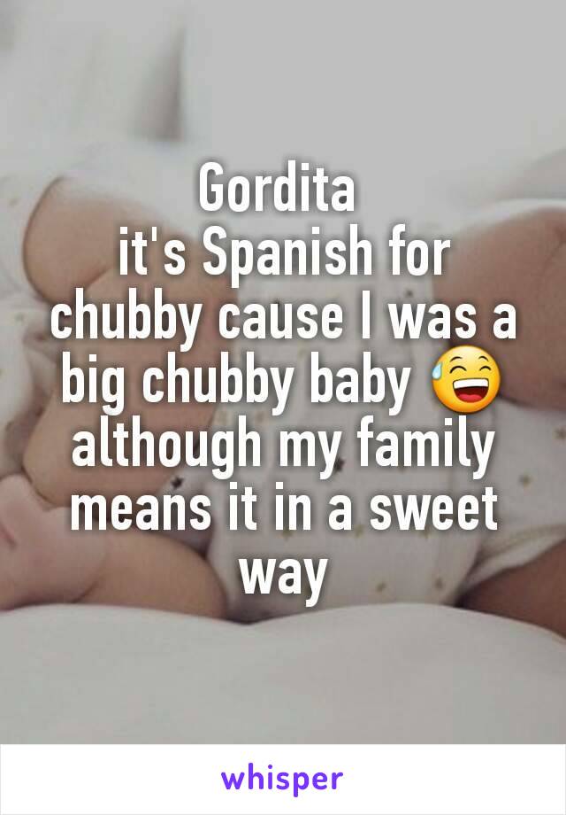 Gordita 
it's Spanish for chubby cause I was a big chubby baby 😅 although my family means it in a sweet way