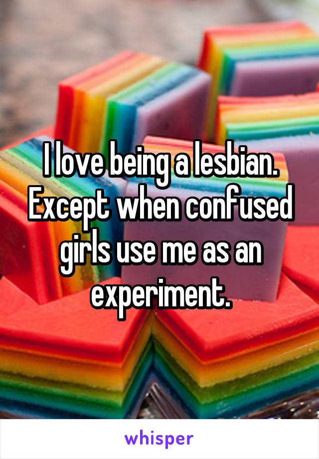 I love being a lesbian.
Except when confused girls use me as an experiment.