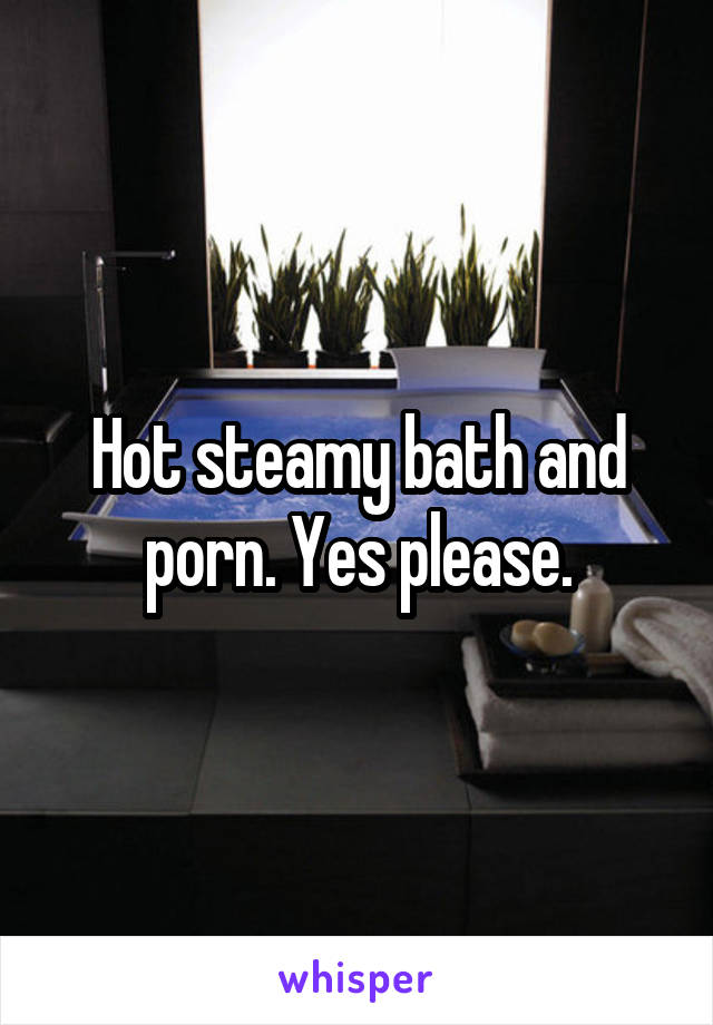 Hot steamy bath and porn. Yes please.