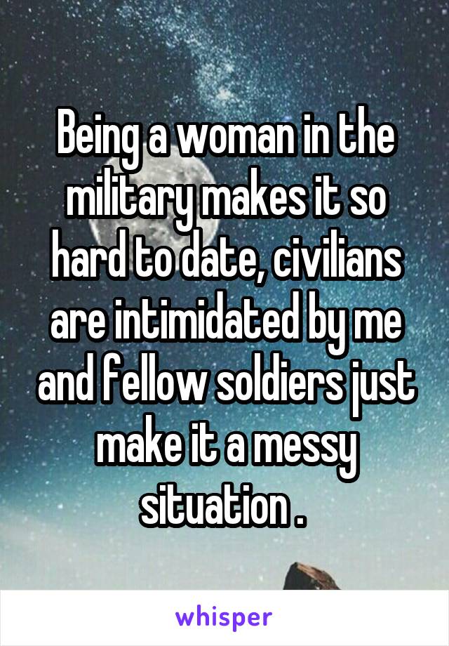 Being a woman in the military makes it so hard to date, civilians are intimidated by me and fellow soldiers just make it a messy situation . 
