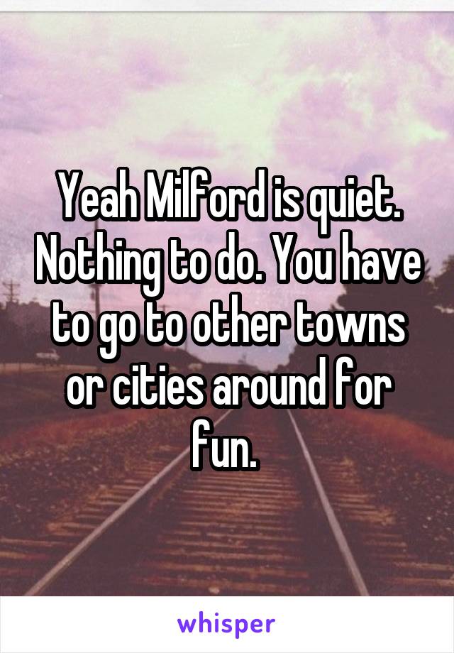 Yeah Milford is quiet. Nothing to do. You have to go to other towns or cities around for fun. 