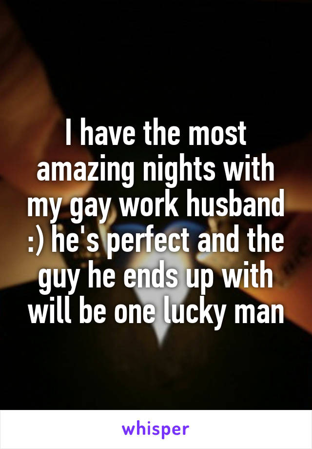 I have the most amazing nights with my gay work husband :) he's perfect and the guy he ends up with will be one lucky man