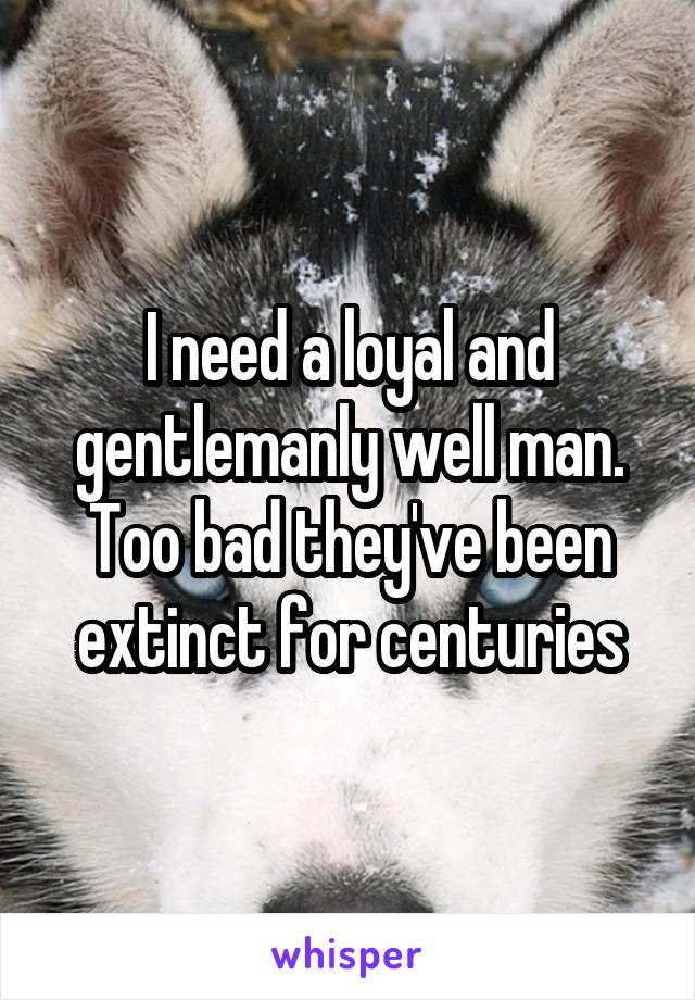 I need a loyal and gentlemanly well man. Too bad they've been extinct for centuries