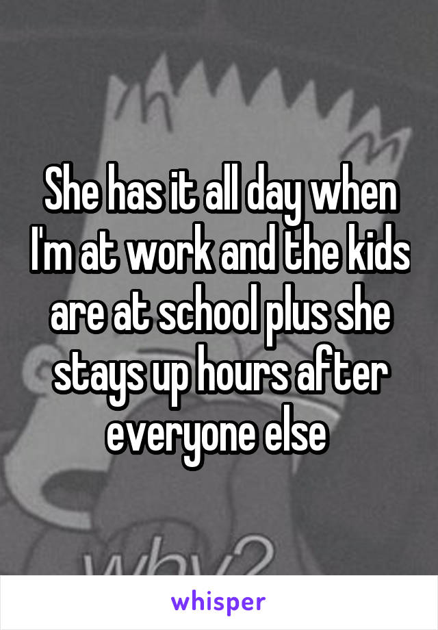 She has it all day when I'm at work and the kids are at school plus she stays up hours after everyone else 