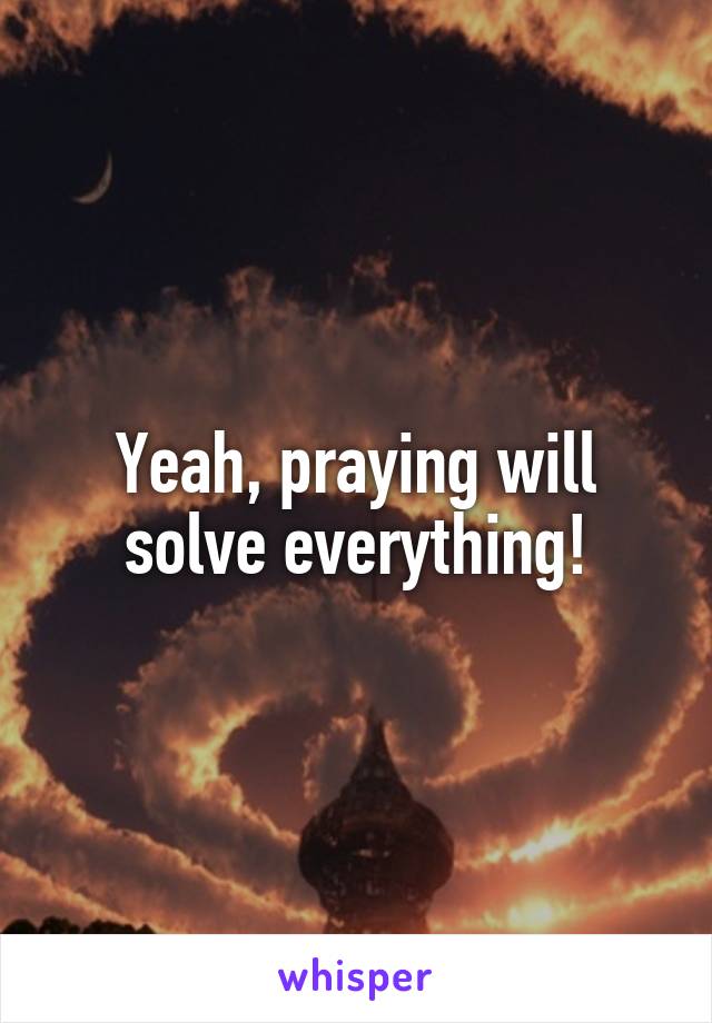 Yeah, praying will solve everything!