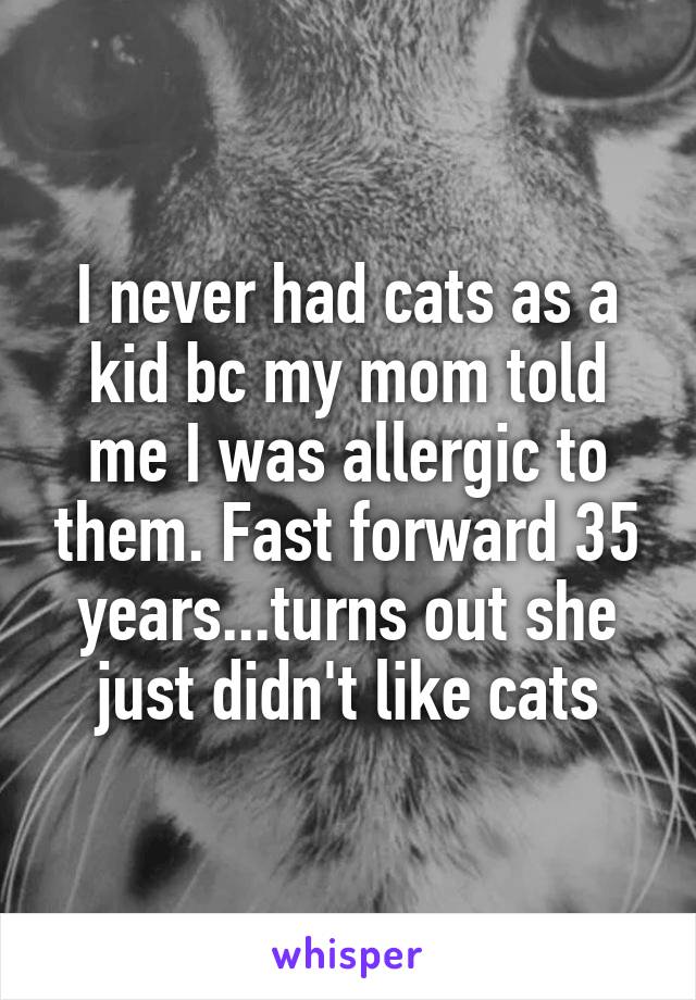 I never had cats as a kid bc my mom told me I was allergic to them. Fast forward 35 years...turns out she just didn't like cats