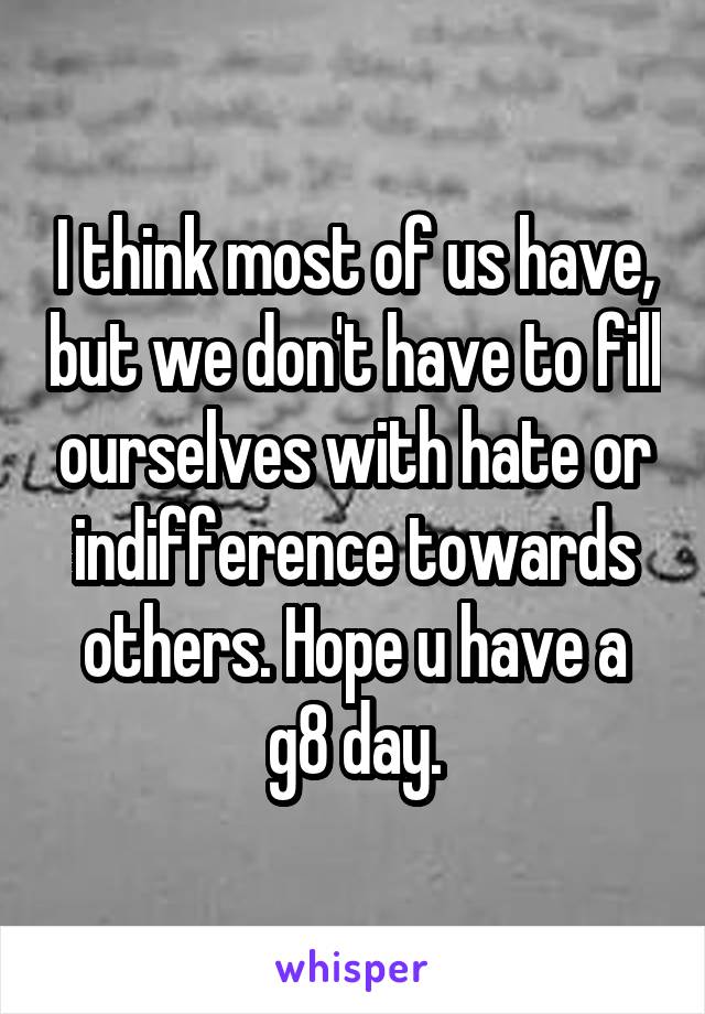 I think most of us have, but we don't have to fill ourselves with hate or indifference towards others. Hope u have a g8 day.