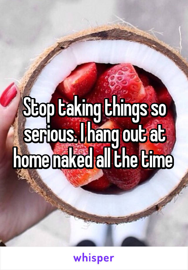 Stop taking things so serious. I hang out at home naked all the time 