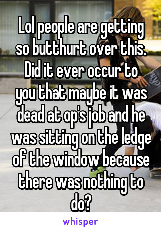 Lol people are getting so butthurt over this.
Did it ever occur to you that maybe it was dead at op's job and he was sitting on the ledge of the window because there was nothing to do?