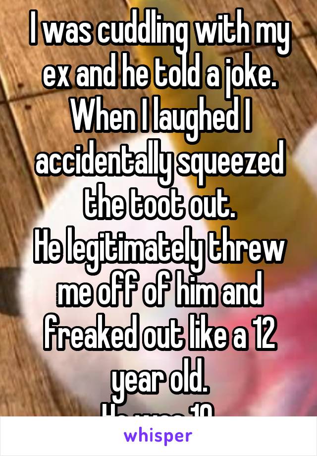 I was cuddling with my ex and he told a joke.
When I laughed I accidentally squeezed the toot out.
He legitimately threw me off of him and freaked out like a 12 year old.
He was 19.